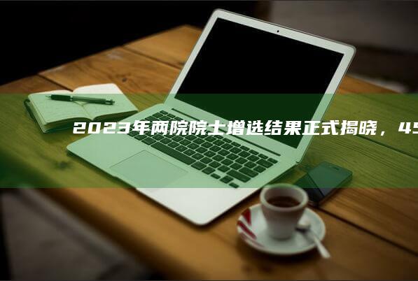 2023 年两院院士增选结果正式揭晓， 45 岁颜宁新当选中国科学院院士，还有哪些信息值得关注？